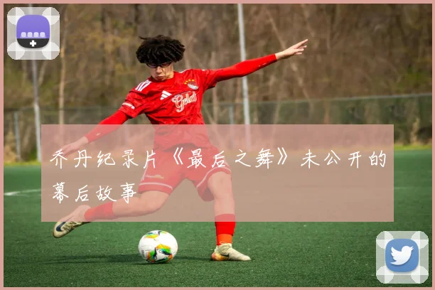 乔丹纪录片《最后之舞》未公开的幕后故事