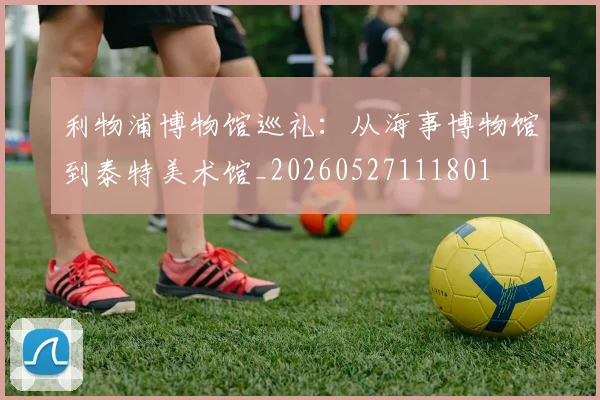 利物浦博物馆巡礼：从海事博物馆到泰特美术馆_20260527111801