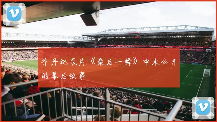 乔丹纪录片《最后一舞》中未公开的幕后故事