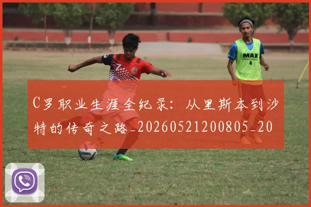C罗职业生涯全纪录：从里斯本到沙特的传奇之路_20260521200805_20260606165533