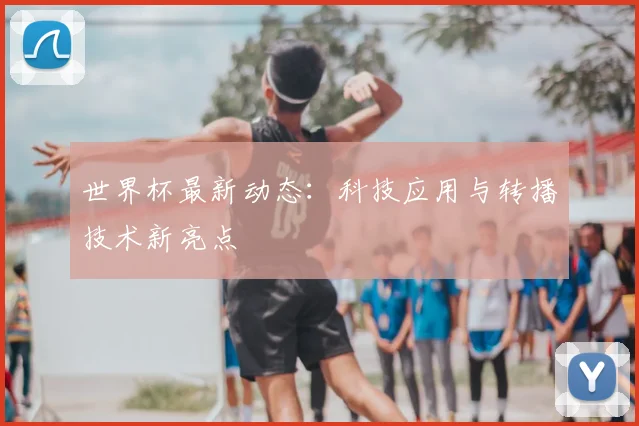 世界杯最新动态:科技应用与转播技术新亮点