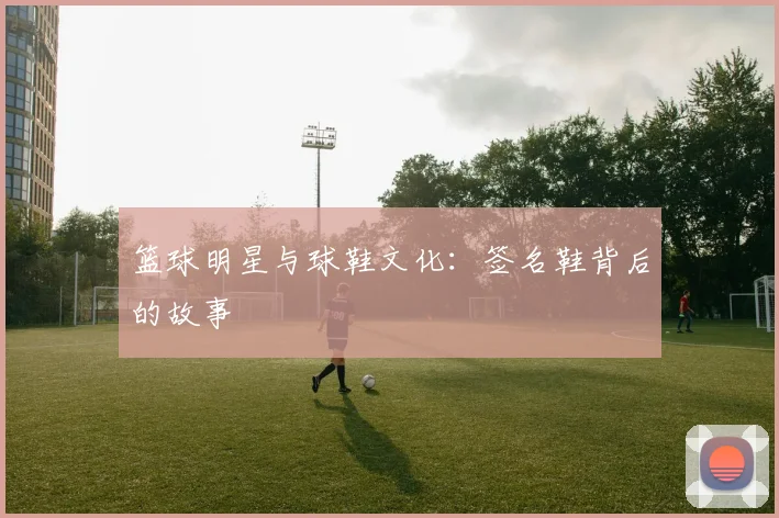 篮球明星与球鞋文化：签名鞋背后的故事