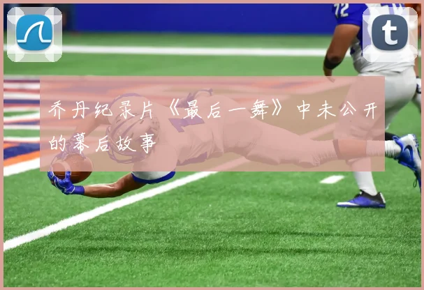 乔丹纪录片《最后一舞》中未公开的幕后故事