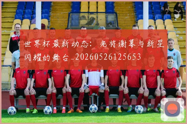世界杯最新动态：老将谢幕与新星闪耀的舞台_20260526125653