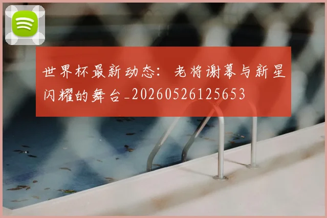 世界杯最新动态：老将谢幕与新星闪耀的舞台_20260526125653
